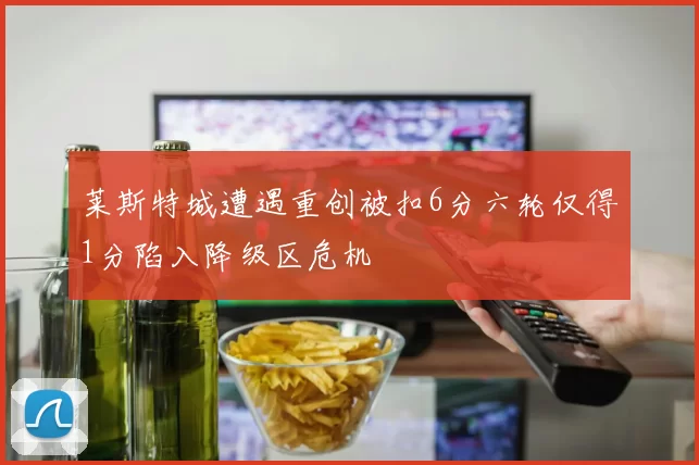 莱斯特城遭遇重创被扣6分六轮仅得1分陷入降级区危机