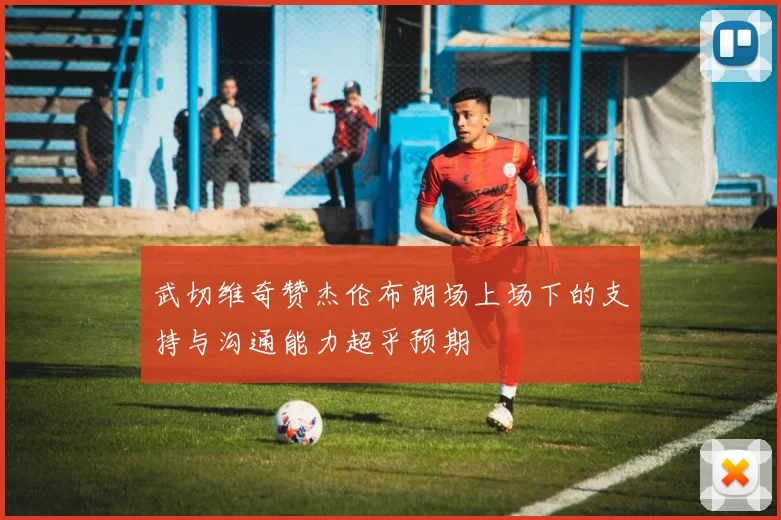 武切维奇赞杰伦布朗场上场下的支持与沟通能力超乎预期