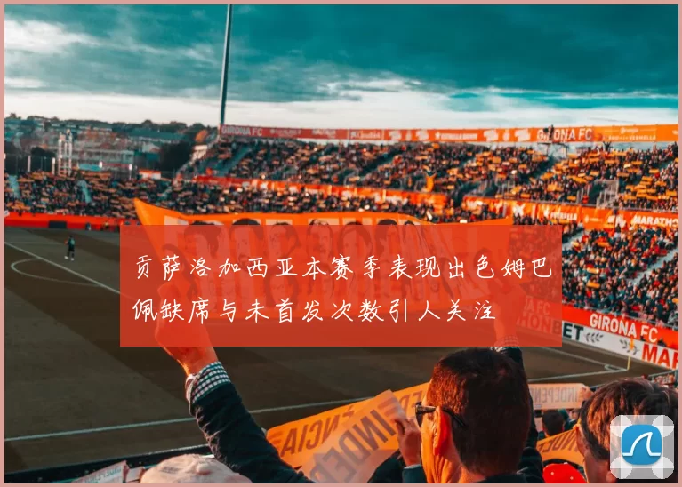 贡萨洛加西亚本赛季表现出色姆巴佩缺席与未首发次数引人关注