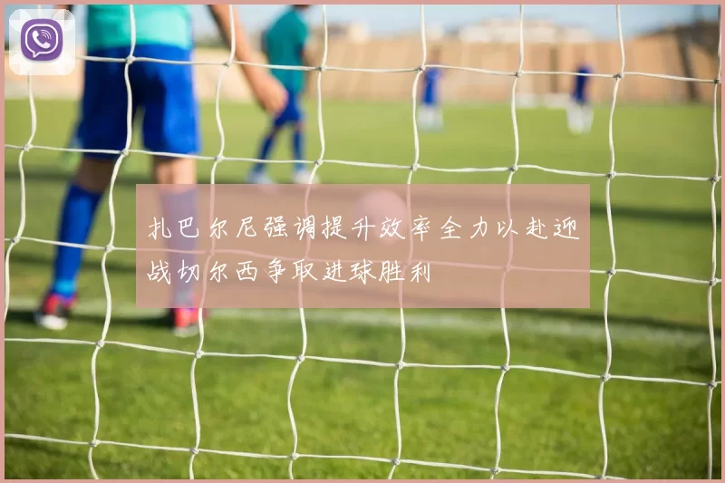 扎巴尔尼强调提升效率全力以赴迎战切尔西争取进球胜利