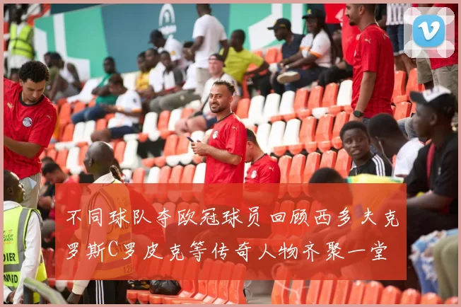 不同球队夺欧冠球员回顾西多夫克罗斯C罗皮克等传奇人物齐聚一堂