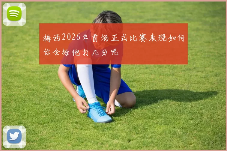 梅西2026年首场正式比赛表现如何你会给他打几分呢