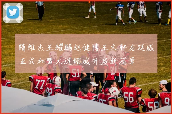 隋维杰王耀鹏赵健博王文轩龙廷威正式加盟大连鲲城开启新篇章