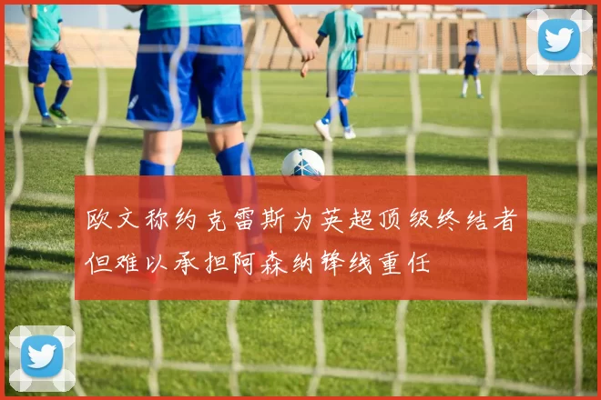 欧文称约克雷斯为英超顶级终结者但难以承担阿森纳锋线重任
