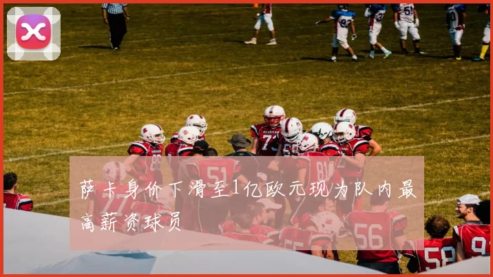 萨卡身价下滑至1亿欧元现为队内最高薪资球员