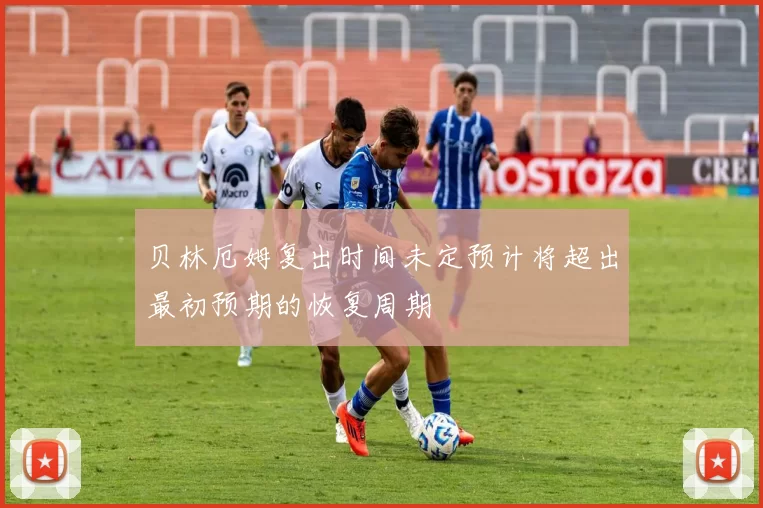 贝林厄姆复出时间未定预计将超出最初预期的恢复周期