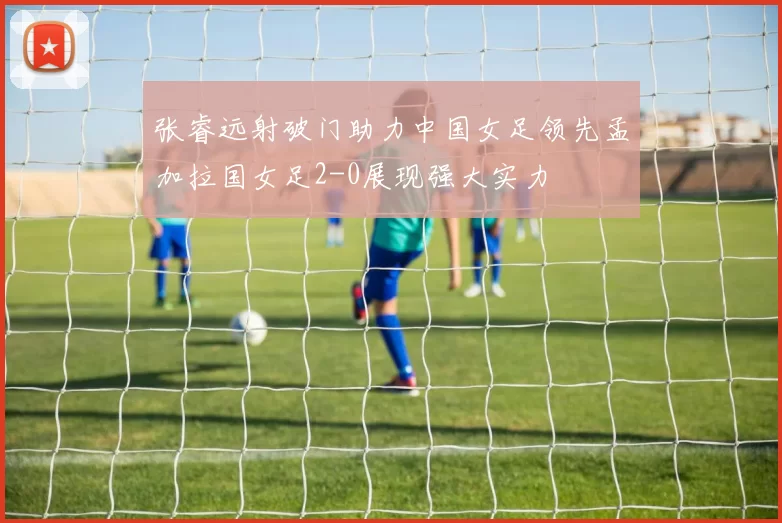 张睿远射破门助力中国女足领先孟加拉国女足2-0展现强大实力