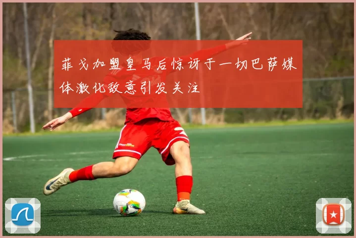 菲戈加盟皇马后惊讶于一切巴萨媒体激化敌意引发关注