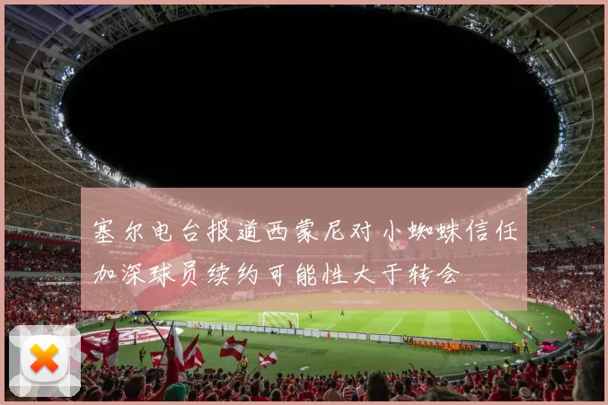 塞尔电台报道西蒙尼对小蜘蛛信任加深球员续约可能性大于转会