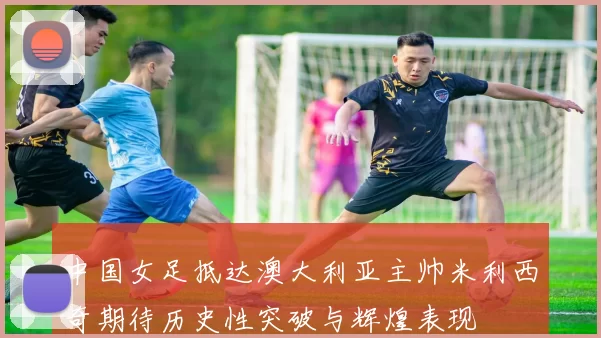 中国女足抵达澳大利亚主帅米利西奇期待历史性突破与辉煌表现