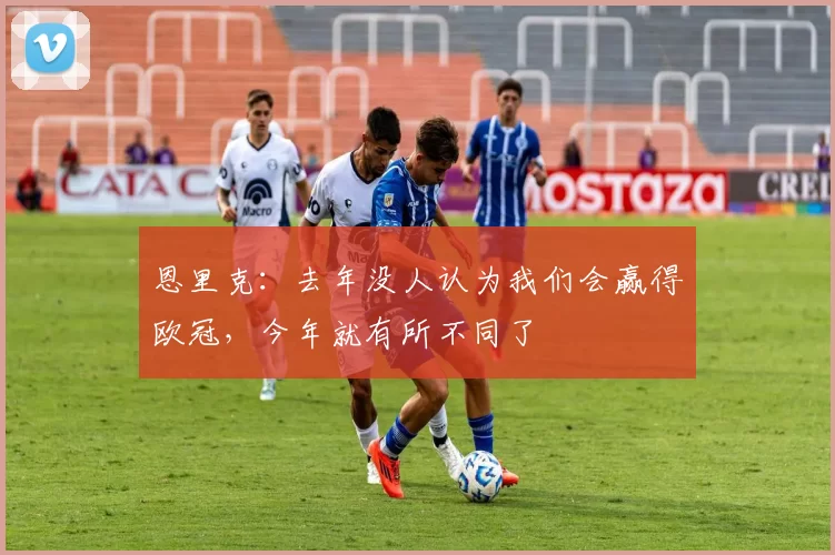 恩里克：去年没人认为我们会赢得欧冠，今年就有所不同了