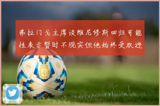 弗拉门戈主席谈维尼修斯回归可能性表示暂时不现实但他始终受欢迎