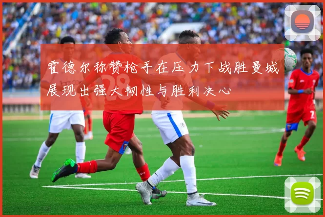 霍德尔称赞枪手在压力下战胜曼城展现出强大韧性与胜利决心