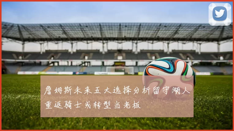 詹姆斯未来五大选择分析留守湖人重返骑士或转型当老板