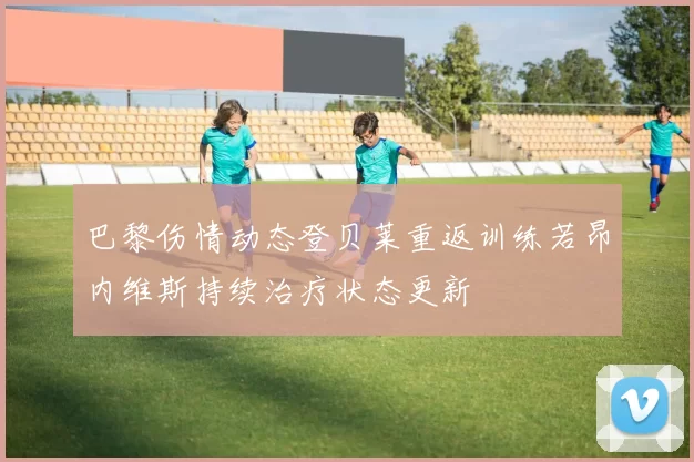 巴黎伤情动态登贝莱重返训练若昂内维斯持续治疗状态更新