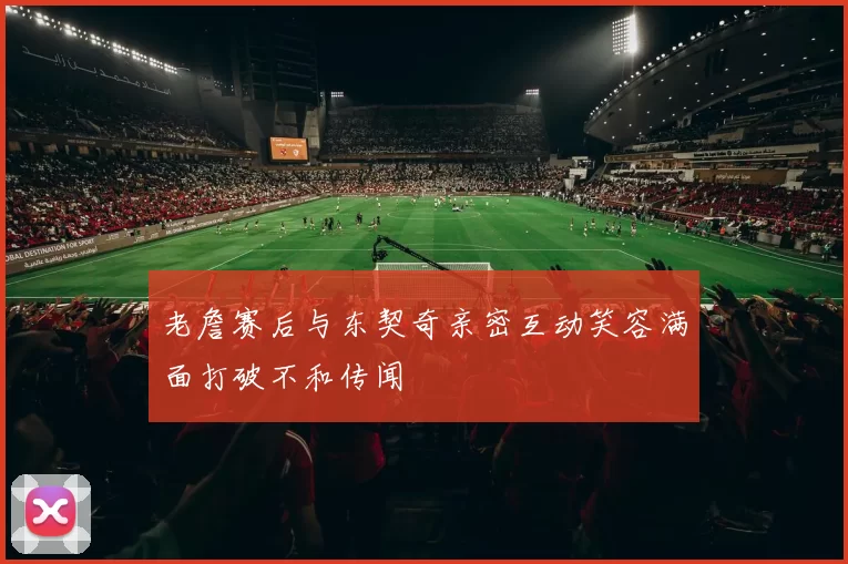 老詹赛后与东契奇亲密互动笑容满面打破不和传闻