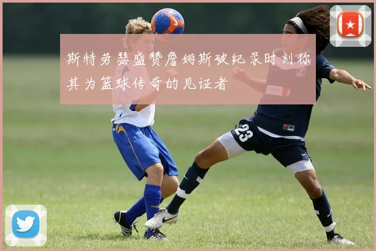 斯特劳瑟盛赞詹姆斯破纪录时刻称其为篮球传奇的见证者