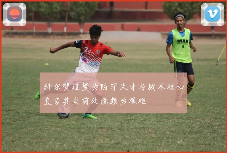 科尔赞追梦为防守天才与战术核心直言其当前处境颇为艰难