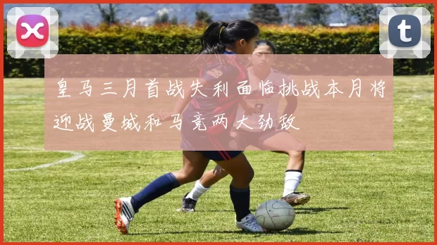 皇马三月首战失利面临挑战本月将迎战曼城和马竞两大劲敌