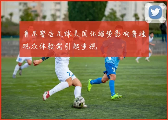 鲁尼警告足球美国化趋势影响普通观众体验需引起重视