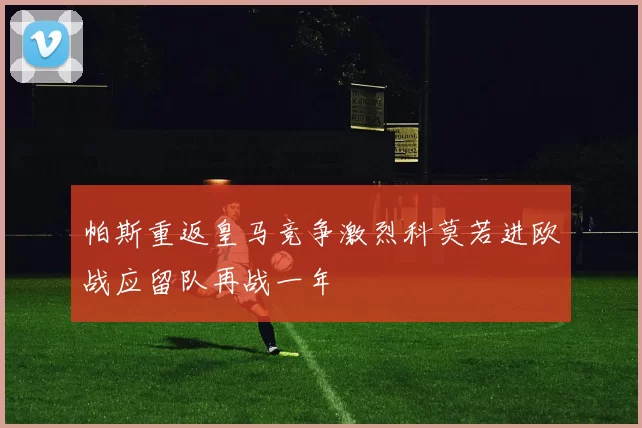 帕斯重返皇马竞争激烈科莫若进欧战应留队再战一年