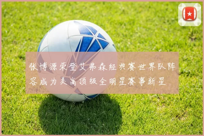 张博源荣登艾弗森经典赛世界队阵容成为美高顶级全明星赛事新星
