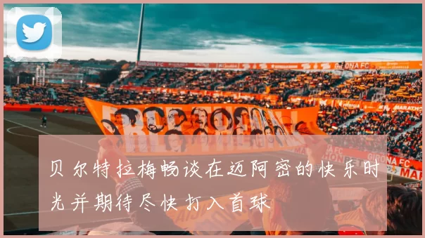 贝尔特拉梅畅谈在迈阿密的快乐时光并期待尽快打入首球